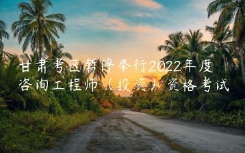 甘肃考区暂停举行2022年度咨询工程师（投资）资格考试