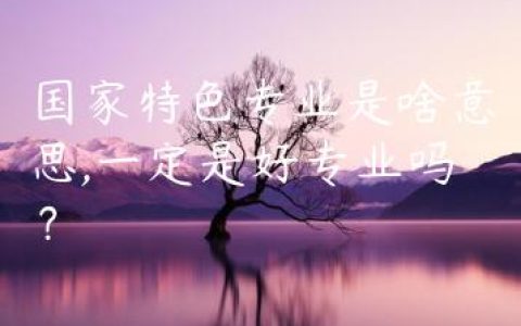 国家特色专业是啥意思,一定是好专业吗？