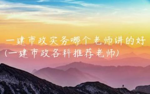 一建市政实务哪个老师讲的好(一建市政各科推荐老师)