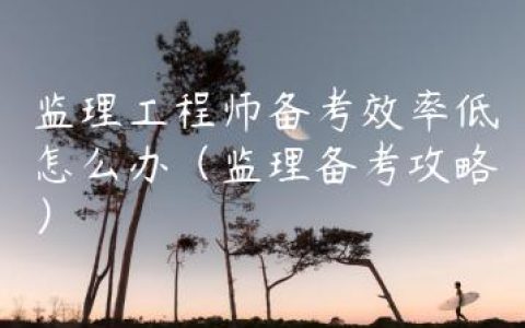 监理工程师备考效率低怎么办（监理备考攻略）