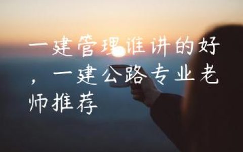 一建管理谁讲的好，一建公路专业老师推荐