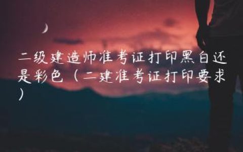 二级建造师准考证打印黑白还是彩色（二建准考证打印要求）