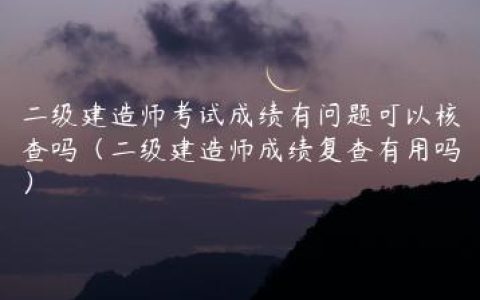 二级建造师考试成绩有问题可以核查吗（二级建造师成绩复查有用吗）