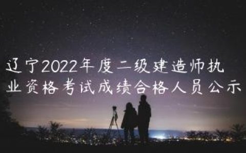 辽宁2022年度二级建造师执业资格考试成绩合格人员公示