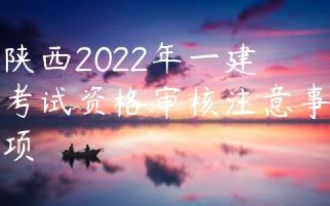 陕西2022年一建考试资格审核注意事项