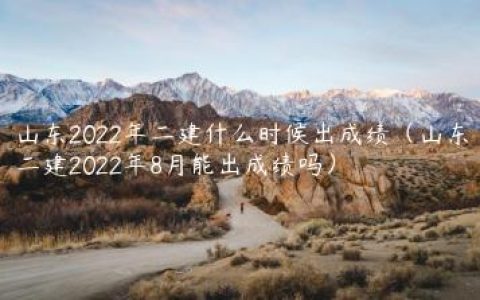 山东2022年二建什么时候出成绩（山东二建2022年8月能出成绩吗）