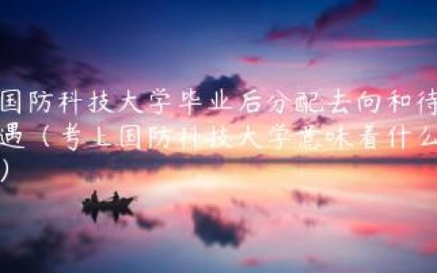 国防科技大学毕业后分配去向和待遇（考上国防科技大学意味着什么）