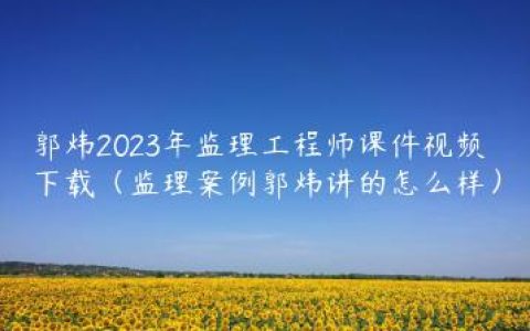 郭炜2023年监理工程师课件视频下载（监理案例郭炜讲的怎么样）