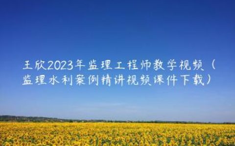 王欣2023年监理工程师教学视频（监理水利案例精讲视频课件下载）