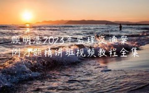 顾明浩2023年监理交通案例习题精讲班视频教程全集