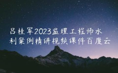 吕桂军2023监理工程师水利案例精讲视频课件百度云