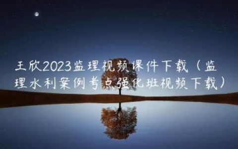 王欣2023监理视频课件下载（监理水利案例考点强化班视频下载）