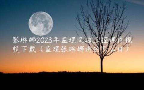 张琳娜2023年监理交通三控课件视频下载（监理张琳娜讲的怎么样）