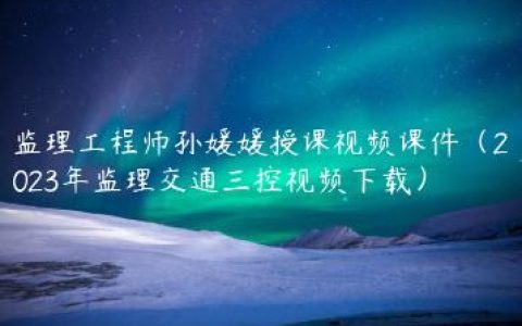 监理工程师孙媛媛授课视频课件（2023年监理交通三控视频下载）