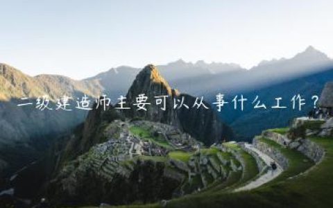 二级建造师可从事哪些工作（二级建造师工作范围）