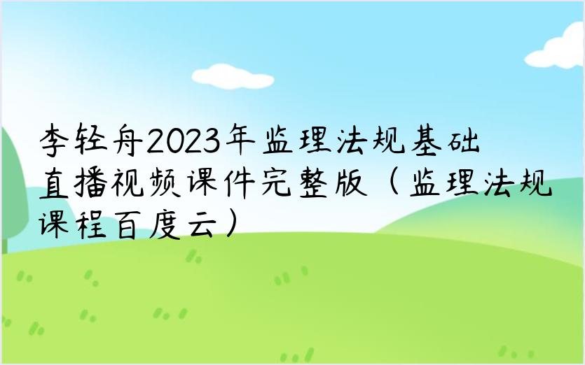 李轻舟2023年监理法规基础直播视频课件完整版（监理法规课程百度云）