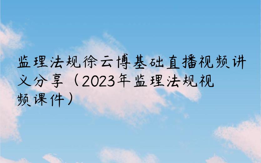 监理法规徐云博基础直播视频讲义分享（2023年监理法规视频课件）