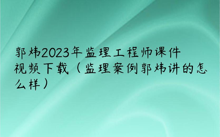 郭炜2023年监理工程师课件视频下载（监理案例郭炜讲的怎么样）