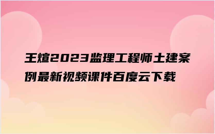 王煊2023监理工程师土建案例最新视频课件百度云下载