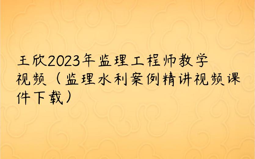 王欣2023年监理工程师教学视频（监理水利案例精讲视频课件下载）