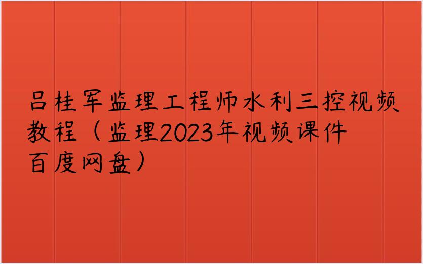 吕桂军监理工程师水利三控视频教程（监理2023年视频课件百度网盘）