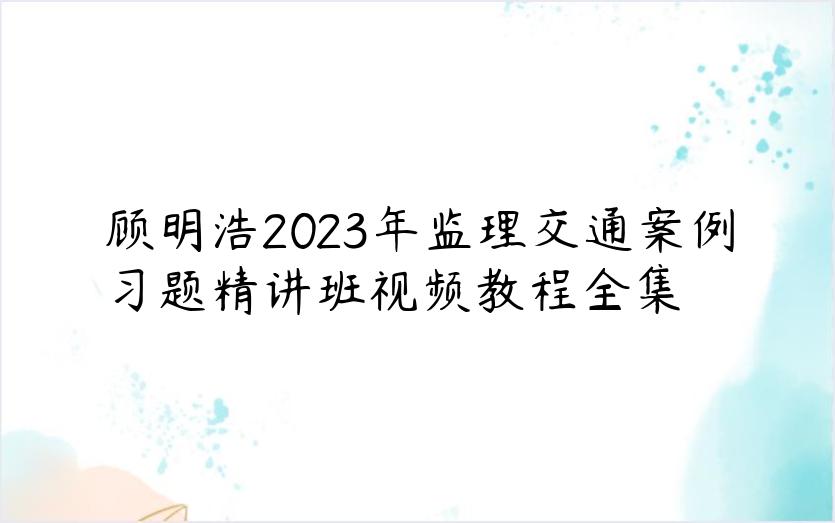 顾明浩2023年监理交通案例习题精讲班视频教程全集
