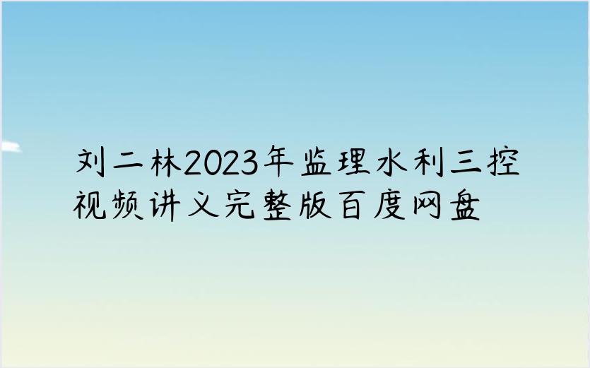 刘二林2023年监理水利三控视频讲义完整版百度网盘