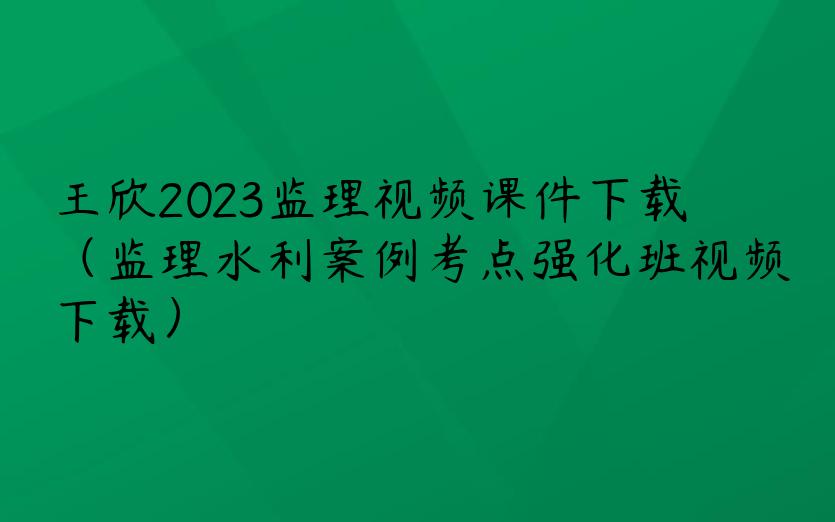 王欣2023监理视频课件下载（监理水利案例考点强化班视频下载）