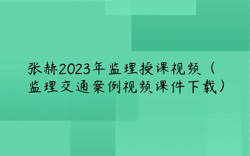 张赫2023年监理授课视频（监理交通案例视频课件下载）