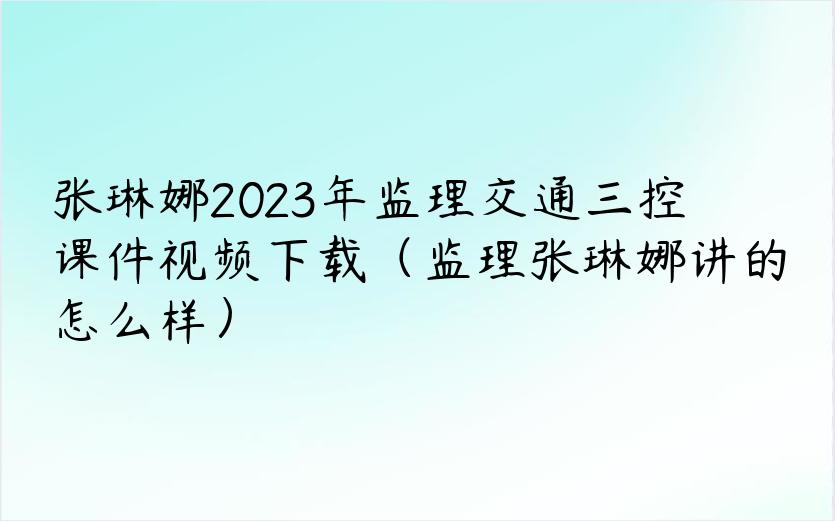 张琳娜2023年监理交通三控课件视频下载（监理张琳娜讲的怎么样）