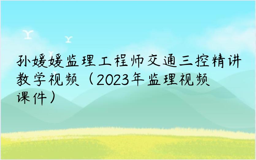 孙媛媛监理工程师交通三控精讲教学视频（2023年监理视频课件）