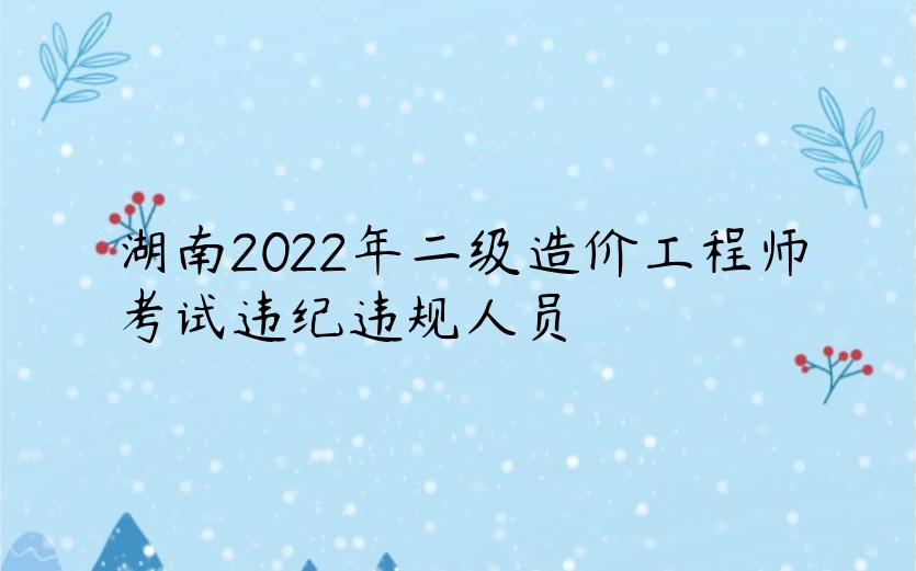 湖南2022年二级造价工程师考试违纪违规人员