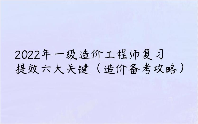 2022年一级造价工程师复习提效六大关键（造价备考攻略）