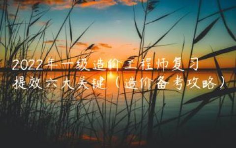 2022年一级造价工程师复习提效六大关键（造价备考攻略）