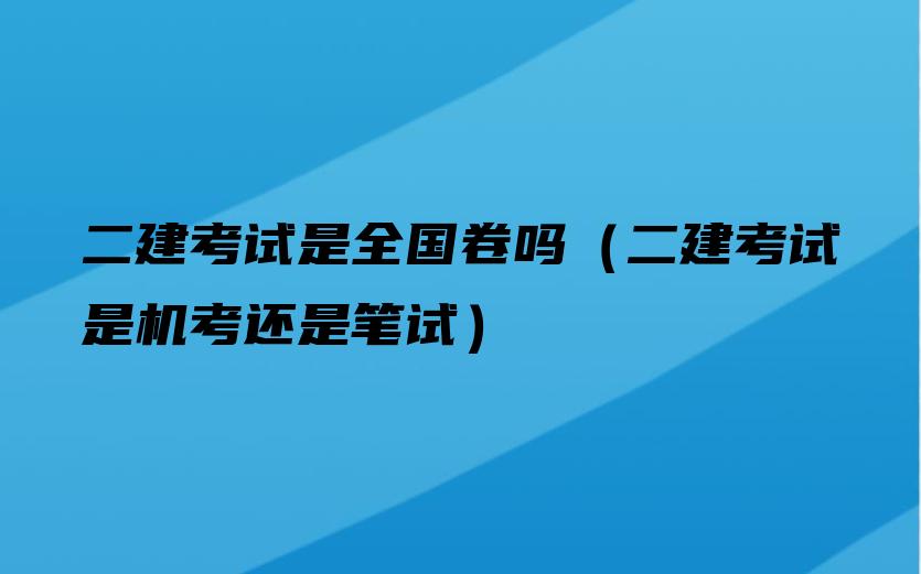 二建考试是全国卷吗（二建考试是机考还是笔试）