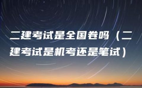 二建考试是全国卷吗（二建考试是机考还是笔试）