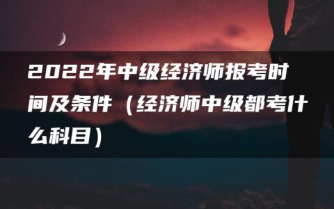 2022年中级经济师报考时间及条件（经济师中级都考什么科目）