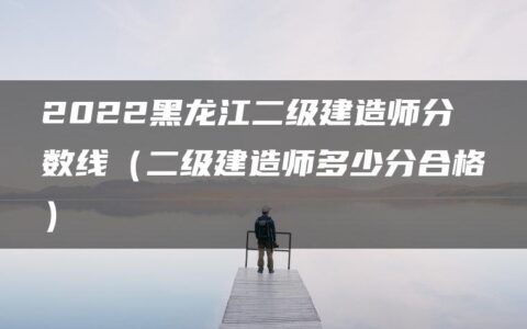 2022黑龙江二级建造师分数线（二级建造师多少分合格）
