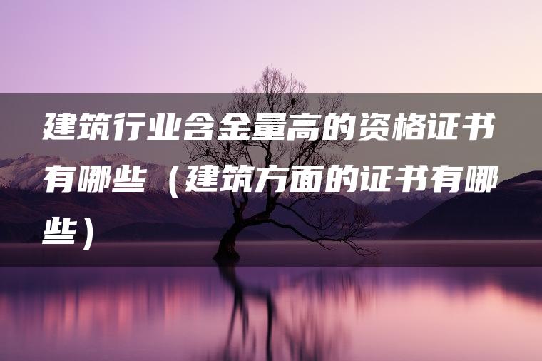 建筑行业含金量高的资格证书有哪些（建筑方面的证书有哪些）