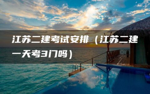 江苏二建考试安排（江苏二建一天考3门吗）