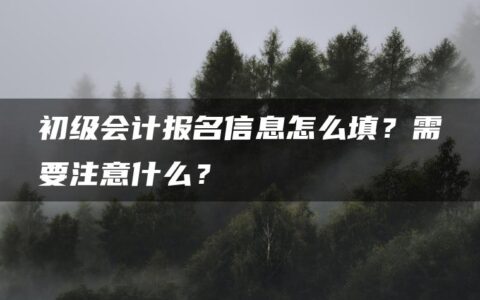 初级会计报名信息怎么填？需要注意什么？