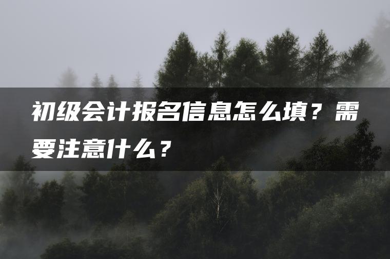 初级会计报名信息怎么填？需要注意什么？