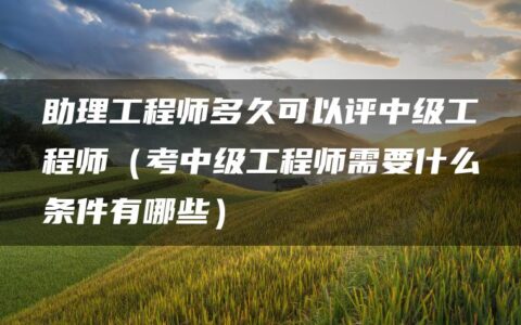 助理工程师多久可以评中级工程师（考中级工程师需要什么条件有哪些）