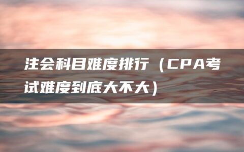注会科目难度排行（CPA考试难度到底大不大）