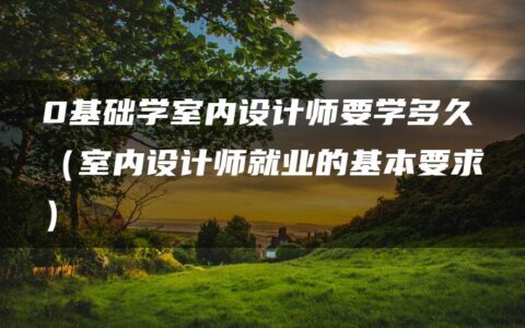 0基础学室内设计师要学多久（室内设计师就业的基本要求）