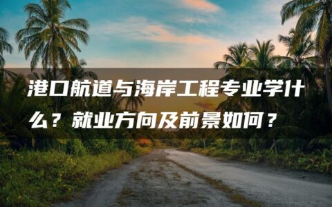 港口航道与海岸工程专业学什么？就业方向及前景如何？