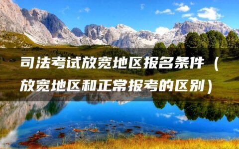 司法考试放宽地区报名条件（放宽地区和正常报考的区别）