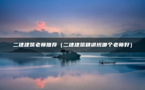 二建建筑老师推荐（二建建筑精讲班哪个老师好）