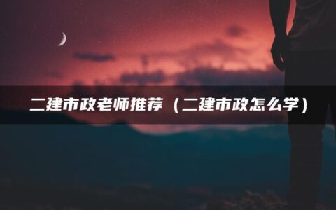 二建市政老师推荐（二建市政怎么学）