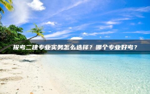 报考二建专业实务怎么选择？哪个专业好考？